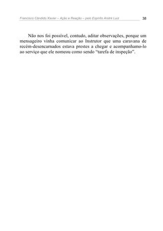 Francisco Cândido Xavier – Ação e Reação – pelo Espírito André Luiz 38
Não nos foi possível, contudo, aditar observações, porque um
mensageiro vinha comunicar ao Instrutor que uma caravana de
recém-desencarnados estava prestes a chegar e acompanhamo-lo
ao serviço que ele nomeou como sendo “tarefa de inspeção”.
 