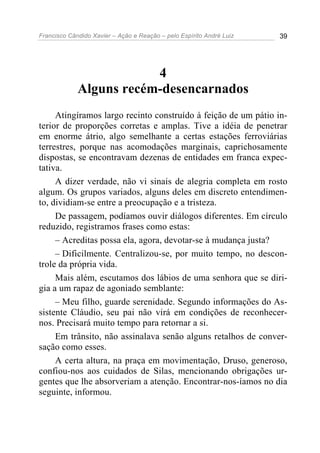 Francisco Cândido Xavier – Ação e Reação – pelo Espírito André Luiz 39
4
Alguns recém-desencarnados
Atingíramos largo recinto construído à feição de um pátio in-
terior de proporções corretas e amplas. Tive a idéia de penetrar
em enorme átrio, algo semelhante a certas estações ferroviárias
terrestres, porque nas acomodações marginais, caprichosamente
dispostas, se encontravam dezenas de entidades em franca expec-
tativa.
A dizer verdade, não vi sinais de alegria completa em rosto
algum. Os grupos variados, alguns deles em discreto entendimen-
to, dividiam-se entre a preocupação e a tristeza.
De passagem, podíamos ouvir diálogos diferentes. Em círculo
reduzido, registramos frases como estas:
– Acreditas possa ela, agora, devotar-se à mudança justa?
– Dificilmente. Centralizou-se, por muito tempo, no descon-
trole da própria vida.
Mais além, escutamos dos lábios de uma senhora que se diri-
gia a um rapaz de agoniado semblante:
– Meu filho, guarde serenidade. Segundo informações do As-
sistente Cláudio, seu pai não virá em condições de reconhecer-
nos. Precisará muito tempo para retornar a si.
Em trânsito, não assinalava senão alguns retalhos de conver-
sação como esses.
A certa altura, na praça em movimentação, Druso, generoso,
confiou-nos aos cuidados de Silas, mencionando obrigações ur-
gentes que lhe absorveriam a atenção. Encontrar-nos-íamos no dia
seguinte, informou.
 