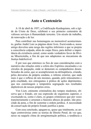 Francisco Cândido Xavier – Ação e Reação – pelo Espírito André Luiz 4
Ante o Centenário
A 18 de abril de 1957, a Codificação Kardequiana, sob a égi-
de do Cristo de Deus, celebrará o seu primeiro centenário de
valiosos serviços à Humanidade terrestre. Um século de trabalho,
de renovação e de luz
Para contribuir nas homenagens ao memorável acontecimen-
to, grafou André Luiz as páginas deste livro. Escrevendo-o, nosso
amigo desvelou uma nesga das regiões inferiores a que se projeta
a consciência culpada, além do corpo físico, para definir a impor-
tância da existência carnal, como sendo verdadeiro favor da Divi-
na Misericórdia, a fim de que nos adaptemos ao mecanismo da
Justiça Indefectível.
É por isso que entretece os fios de suas considerações com a
narrativa das relações entre a esfera dos Espíritos encarnados e os
círculos de purgação, onde se demoram os companheiros desen-
faixados da carne, que se acumpliciaram na delinqüência, criando,
pelos desvarios da própria conduta, o inferno exterior, que nada
mais é que o reflexo de nós mesmos, quando, pelo relaxamento e
pela crueldade, nos entregamos à prática de ações deprimentes,
que nos constrangem a temporária segregação nos resultados
deploráveis de nossos próprios erros.
Von Liszt, eminente criminalista dos tempos modernos, ob-
serva que o Estado, em sua expressão de organismo superior, e
excetuando-se, como é claro, os grupos criminosos que por vezes
transitoriamente o arrastam a funestos abusos do poder, não pres-
cinde da pena, a fim de sustentar a ordem jurídica. A necessidade
da conservação do próprio Estado justifica a pena.
Com essa conclusão, apagam-se, quase que totalmente, as an-
tigas controvérsias entre as teorias de Direito Penal, de vez que,
nesse ou naquele clima de arregimentação política, a tendência a
 