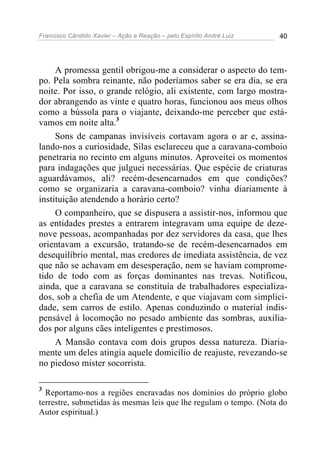 Francisco Cândido Xavier – Ação e Reação – pelo Espírito André Luiz 40
A promessa gentil obrigou-me a considerar o aspecto do tem-
po. Pela sombra reinante, não poderíamos saber se era dia, se era
noite. Por isso, o grande relógio, ali existente, com largo mostra-
dor abrangendo as vinte e quatro horas, funcionou aos meus olhos
como a bússola para o viajante, deixando-me perceber que está-
vamos em noite alta.3
Sons de campanas invisíveis cortavam agora o ar e, assina-
lando-nos a curiosidade, Silas esclareceu que a caravana-comboio
penetraria no recinto em alguns minutos. Aproveitei os momentos
para indagações que julguei necessárias. Que espécie de criaturas
aguardávamos, ali? recém-desencarnados em que condições?
como se organizaria a caravana-comboio? vinha diariamente à
instituição atendendo a horário certo?
O companheiro, que se dispusera a assistir-nos, informou que
as entidades prestes a entrarem integravam uma equipe de deze-
nove pessoas, acompanhadas por dez servidores da casa, que lhes
orientavam a excursão, tratando-se de recém-desencarnados em
desequilíbrio mental, mas credores de imediata assistência, de vez
que não se achavam em desesperação, nem se haviam comprome-
tido de todo com as forças dominantes nas trevas. Notificou,
ainda, que a caravana se constituía de trabalhadores especializa-
dos, sob a chefia de um Atendente, e que viajavam com simplici-
dade, sem carros de estilo. Apenas conduzindo o material indis-
pensável à locomoção no pesado ambiente das sombras, auxilia-
dos por alguns cães inteligentes e prestimosos.
A Mansão contava com dois grupos dessa natureza. Diaria-
mente um deles atingia aquele domicílio de reajuste, revezando-se
no piedoso mister socorrista.
3
Reportamo-nos a regiões encravadas nos domínios do próprio globo
terrestre, submetidas às mesmas leis que lhe regulam o tempo. (Nota do
Autor espiritual.)
 