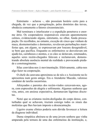 Francisco Cândido Xavier – Ação e Reação – pelo Espírito André Luiz 41
Entretanto – aclarou –, não possuíam horário certo para a
chegada, de vez que a peregrinação, pelos domínios das trevas,
obedecia comumente a fatores circunstanciais.
Mal terminara o interlocutor e a expedição penetrava o enor-
me átrio. Os cooperadores responsáveis estavam aparentemente
calmos, evidenciando alguns, entretanto, no olhar, funda preocu-
pação. Os recolhidos, no entanto, exceção de cinco que vinham de
maca, desmemoriados e dormentes, revelavam perturbações mani-
festas que, em alguns, se expressavam por loucura desagradável,
se bem que pacífica. Enquanto os enfermeiros se desvelavam em
ajudá-los, carinhosos e atentos, e os cães se deitavam, extenuados,
aqueles seres recém-chegados falavam e reclamavam, demons-
trando absoluta ausência mental da realidade e provocando pieda-
de e constrangimento.
Silas convidou-nos à movimentação. Efetivamente, cabia-nos
algo fazer na cooperação.
O chefe da caravana aproximou-se de nós e o Assistente no-lo
apresentou num gesto amigo. Era o Atendente Macedo, valoroso
condutor de tarefas socorristas.
Afeiçoados e parentes dos recém-vindos cercavam-nos, ago-
ra, com expressões de alegria e sofrimento. Algumas senhoras que
vira, antes, em ansiosa expectativa, derramavam lágrimas discre-
tas.
Notei que as criaturas recém-desligadas do corpo denso, con-
turbadas qual se achavam, traziam consigo todos os sinais das
moléstias que lhes haviam imposto a desencarnação.
Ligeiro exame clínico poderia sem dúvida favorecer a leitura
da diagnose individual.
Dama simpática abeirara-se de uma jovem senhora que vinha
amparada pela ternura de uma das enfermeiras da instituição, e,
 
