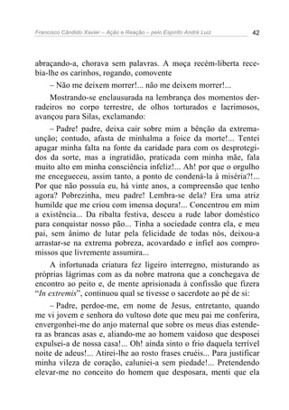 Francisco Cândido Xavier – Ação e Reação – pelo Espírito André Luiz 42
abraçando-a, chorava sem palavras. A moça recém-liberta rece-
bia-lhe os carinhos, rogando, comovente
– Não me deixem morrer!... não me deixem morrer!...
Mostrando-se enclausurada na lembrança dos momentos der-
radeiros no corpo terrestre, de olhos torturados e lacrimosos,
avançou para Silas, exclamando:
– Padre! padre, deixa cair sobre mim a bênção da extrema-
unção; contudo, afasta de minhalma a foice da morte!... Tentei
apagar minha falta na fonte da caridade para com os desprotegi-
dos da sorte, mas a ingratidão, praticada com minha mãe, fala
muito alto em minha consciência infeliz!... Ah! por que o orgulho
me encegueceu, assim tanto, a ponto de condená-la à miséria?!...
Por que não possuía eu, há vinte anos, a compreensão que tenho
agora? Pobrezinha, meu padre! Lembra-se dela? Era uma atriz
humilde que me criou com imensa doçura!... Concentrou em mim
a existência... Da ribalta festiva, desceu a rude labor doméstico
para conquistar nosso pão... Tinha a sociedade contra ela, e meu
pai, sem ânimo de lutar pela felicidade de todas nós, deixou-a
arrastar-se na extrema pobreza, acovardado e infiel aos compro-
missos que livremente assumira...
A infortunada criatura fez ligeiro interregno, misturando as
próprias lágrimas com as da nobre matrona que a conchegava de
encontro ao peito e, de mente aprisionada à confissão que fizera
“In extremis”, continuou qual se tivesse o sacerdote ao pé de si:
– Padre, perdoe-me, em nome de Jesus, entretanto, quando
me vi jovem e senhora do vultoso dote que meu pai me conferira,
envergonhei-me do anjo maternal que sobre os meus dias estende-
ra as brancas asas e, aliando-me ao homem vaidoso que desposei
expulsei-a de nossa casa!... Oh! ainda sinto o frio daquela terrível
noite de adeus!... Atirei-lhe ao rosto frases cruéis... Para justificar
minha vileza de coração, caluniei-a sem piedade!... Pretendendo
elevar-me no conceito do homem que desposara, menti que ela
 