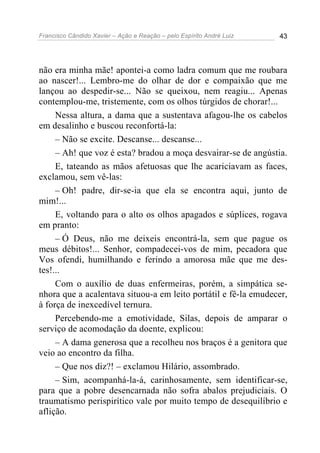 Francisco Cândido Xavier – Ação e Reação – pelo Espírito André Luiz 43
não era minha mãe! apontei-a como ladra comum que me roubara
ao nascer!... Lembro-me do olhar de dor e compaixão que me
lançou ao despedir-se... Não se queixou, nem reagiu... Apenas
contemplou-me, tristemente, com os olhos túrgidos de chorar!...
Nessa altura, a dama que a sustentava afagou-lhe os cabelos
em desalinho e buscou reconfortá-la:
– Não se excite. Descanse... descanse...
– Ah! que voz é esta? bradou a moça desvairar-se de angústia.
E, tateando as mãos afetuosas que lhe acariciavam as faces,
exclamou, sem vê-las:
– Oh! padre, dir-se-ia que ela se encontra aqui, junto de
mim!...
E, voltando para o alto os olhos apagados e súplices, rogava
em pranto:
– Ó Deus, não me deixeis encontrá-la, sem que pague os
meus débitos!... Senhor, compadecei-vos de mim, pecadora que
Vos ofendi, humilhando e ferindo a amorosa mãe que me des-
tes!...
Com o auxílio de duas enfermeiras, porém, a simpática se-
nhora que a acalentava situou-a em leito portátil e fê-la emudecer,
à força de inexcedível ternura.
Percebendo-me a emotividade, Silas, depois de amparar o
serviço de acomodação da doente, explicou:
– A dama generosa que a recolheu nos braços é a genitora que
veio ao encontro da filha.
– Que nos diz?! – exclamou Hilário, assombrado.
– Sim, acompanhá-la-á, carinhosamente, sem identificar-se,
para que a pobre desencarnada não sofra abalos prejudiciais. O
traumatismo perispirítico vale por muito tempo de desequilíbrio e
aflição.
 