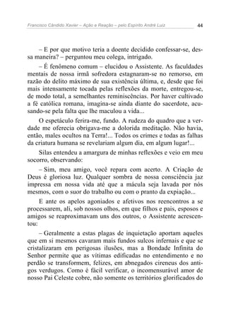 Francisco Cândido Xavier – Ação e Reação – pelo Espírito André Luiz 44
– E por que motivo teria a doente decidido confessar-se, des-
sa maneira? – perguntou meu colega, intrigado.
– É fenômeno comum – elucidou o Assistente. As faculdades
mentais de nossa irmã sofredora estagnaram-se no remorso, em
razão do delito máximo de sua existência última, e, desde que foi
mais intensamente tocada pelas reflexões da morte, entregou-se,
de modo total, a semelhantes reminiscências. Por haver cultivado
a fé católica romana, imagina-se ainda diante do sacerdote, acu-
sando-se pela falta que lhe maculou a vida...
O espetáculo ferira-me, fundo. A rudeza do quadro que a ver-
dade me oferecia obrigava-me a dolorida meditação. Não havia,
então, males ocultos na Terra!... Todos os crimes e todas as falhas
da criatura humana se revelariam algum dia, em algum lugar!...
Silas entendeu a amargura de minhas reflexões e veio em meu
socorro, observando:
– Sim, meu amigo, você repara com acerto. A Criação de
Deus é gloriosa luz. Qualquer sombra de nossa consciência jaz
impressa em nossa vida até que a mácula seja lavada por nós
mesmos, com o suor do trabalho ou com o pranto da expiação...
E ante os apelos agoniados e afetivos nos reencontros a se
processarem, ali, sob nossos olhos, em que filhos e pais, esposos e
amigos se reaproximavam uns dos outros, o Assistente acrescen-
tou:
– Geralmente a estas plagas de inquietação aportam aqueles
que em si mesmos cavaram mais fundos sulcos infernais e que se
cristalizaram em perigosas ilusões, mas a Bondade Infinita do
Senhor permite que as vítimas edificadas no entendimento e no
perdão se transformem, felizes, em abnegados cireneus dos anti-
gos verdugos. Como é fácil verificar, o incomensurável amor de
nosso Pai Celeste cobre, não somente os territórios glorificados do
 