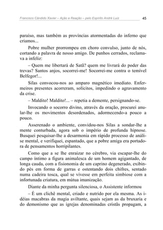 Francisco Cândido Xavier – Ação e Reação – pelo Espírito André Luiz 45
paraíso, mas também as províncias atormentadas do inferno que
criamos...
Pobre mulher prorrompeu em choro convulso, junto de nós,
cortando a palavra de nosso amigo. De punhos cerrados, reclama-
va a infeliz:
– Quem me libertará de Satã? quem me livrará do poder das
trevas? Santos anjos, socorrei-me! Socorrei-me contra o temível
Belfegor!...
Silas convocou-nos ao amparo magnético imediato. Enfer-
meiros presentes acorreram, solícitos, impedindo o agravamento
da crise.
– Maldito! Maldito!... – repetia a demente, persignando-se.
Invocando o socorro divino, através da oração, procurei anu-
lar-lhe os movimentos desordenados, adormecendo-a pouco a
pouco.
Asserenado o ambiente, convidou-nos Silas a sondar-lhe a
mente conturbada, agora sob o império de profunda hipnose.
Busquei pesquisar-lhe a desarmonia em rápido processo de análi-
se mental, e verifiquei, espantado, que a pobre amiga era portado-
ra de pensamentos horripilantes.
Como que a se lhe enraizar no cérebro, via escapar-lhe do
campo íntimo a figura animalesca de um homem agigantado, de
longa cauda, com a fisionomia de um caprino degenerado, exibin-
do pés em forma de garras e ostentando dois chifres, sentado
numa cadeira tosca, qual se vivesse em perfeita simbiose com a
infortunada criatura, em mútua imanização.
Diante da minha pergunta silenciosa, o Assistente informou
– É um clichê mental, criado e nutrido por ela mesma. As i-
déias macabras da magia aviltante, quais sejam as da bruxaria e
do demonismo que as igrejas denominadas cristãs propagam, a
 