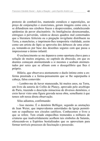 Francisco Cândido Xavier – Ação e Reação – pelo Espírito André Luiz 46
pretexto de combatê-los, mantendo crendices e superstições, ao
preço de conjurações e exorcismos, geram imagens como esta, a
se difundirem nos cérebros fracos e desprevenidos, estabelecendo
epidemias de pavor alucinatório. As Inteligências desencarnadas,
entregues à perversão, valem-se desses quadros mal contornados
que a literatura feiticista ou a pregação invigilante distribuem na
Terra, a mancheias, e imprimem-lhes temporária vitalidade, assim
como um artista do lápis se aproveita dos debuxos de uma crian-
ça, tomando-os por base dos desenhos seguros com que passa a
impressionar o ânimo infantil.
O esclarecimento se me deparava como oportuna chave para a
solução de muitos enigmas, no capítulo da obsessão, em que os
doentes começam atormentando a si mesmos e acabam atormen-
tados por seres que se afinam com o desequilíbrio que lhes é
próprio.
Hilário, que observava atentamente o duelo íntimo entre a en-
ferma prostrada e a forma-pensamento que se lhe superpunha à
cabeça, falou comovido:
– Lembro-me de haver manuseado, há muitos anos, na Terra,
um livro da autoria de Collin de Plancy, aprovado pelo arcebispo
de Paris, trazendo a descrição minuciosa de diversos demônios, e
creio haver visto uma figura gravada nessa obra, semelhante à que
temos sob nossa direta observação.
Silas adiantou, confirmando:
– Isso mesmo. É o demônio Belfegor, segundo as anotações
de Jean Weier, que imprevidentes autoridades da Igreja permiti-
ram se espalhasse nos círculos católicos. Conhecemos o livro a
que se refere. Tem criado empecilhos tremendos a milhares de
criaturas que inadvertidamente acolhem tais símbolos de Satanás,
oferecendo-os a Espíritos bestializados que os aproveitam para
formar terríveis processos de fascinação e possessão.
 