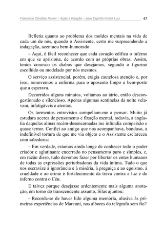 Francisco Cândido Xavier – Ação e Reação – pelo Espírito André Luiz 47
Refletia quanto ao problema dos moldes mentais na vida de
cada um de nós, quando o Assistente, certo me surpreendendo a
indagação, acentuou bem-humorado:
– Aqui, é fácil reconhecer que cada coração edifica o inferno
em que se aprisiona, de acordo com as próprias obras. Assim,
temos conosco os diabos que desejamos, segundo o figurino
escolhido ou modelado por nós mesmos.
O serviço assistencial, porém, exigia cautelosa atenção e, por
isso, removemos a enferma para o aposento limpo e bem-posto
que a esperava.
Decorridos alguns minutos, voltamos ao átrio, então descon-
gestionado e silencioso. Apenas algumas sentinelas da noite vela-
vam, infatigáveis e atentas.
Os tormentos entrevistos compeliam-me a pensar. Muito já
estudara acerca de pensamento e fixação mental, todavia, a angús-
tia daquelas almas recém-desencarnadas me infundia compaixão e
quase terror. Confiei ao amigo que nos acompanhava, bondoso, a
indefinível tortura de que me via objeto e o Assistente esclareceu
com sabedoria:
– Em verdade, estamos ainda longe de conhecer todo o poder
criador e aglutinante encerrado no pensamento puro e simples, e,
em razão disso, tudo devemos fazer por libertar os entes humanos
de todas as expressões perturbadoras da vida íntima. Tudo o que
nos escravize à ignorância e à miséria, à preguiça e ao egoísmo, à
crueldade e ao crime é fortalecimento da treva contra a luz e do
inferno contra o Céu.
E talvez porque desejasse ardentemente mais alguma anota-
ção, em torno do transcendente assunto, Silas ajuntou:
– Recorda-se de haver lido alguma memória, alusiva às pri-
meiras experiências de Marconi, nos albores do telégrafo sem fio?
 