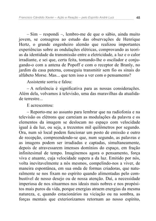Francisco Cândido Xavier – Ação e Reação – pelo Espírito André Luiz 48
– Sim – respondi –, lembro-me de que o sábio, ainda muito
jovem, se consagrou ao estudo das observações de Henrique
Hertz, o grande engenheiro alemão que realizou importantes
experiências sobre as ondulações elétricas, comprovando as teori-
as da identidade da transmissão entre a eletricidade, a luz e o calor
irradiante, e sei que, certa feita, tomando-lhe o oscilador e conju-
gando-o com a antena de Popoff e com o receptor de Branly, no
jardim da casa paterna, conseguiu transmitir sem fio os sinais do
alfabeto Morse. Mas... que tem isso a ver com o pensamento?
Assistente sorriu e falou:
– A referência é significativa para as nossas considerações.
Além dela, volvamos à televisão, uma das maravilhas da atualida-
de terrestre...
E acrescentou:
– Reporto-me ao assunto para lembrar que na radiofonia e na
televisão os elétrons que carreiam as modulações da palavra e os
elementos da imagem se deslocam no espaço com velocidade
igual à da luz, ou seja, a trezentos mil quilômetros por segundo.
Ora, num só local podem funcionar um posto de emissão e outro
de recepção, compreendendo-se que, num segundo, as palavras e
as imagens podem ser irradiadas e captadas, simultaneamente,
depois de atravessarem imensos domínios do espaço, em fração
infinitesimal de tempo. Imaginemos agora o pensamento, força
viva e atuante, cuja velocidade supera a da luz. Emitido por nós,
volta inevitavelmente a nós mesmos, compelindo-nos a viver, de
maneira espontânea, em sua onda de formas criadoras, que natu-
ralmente se nos fixam no espírito quando alimentadas pelo com-
bustível de nosso desejo ou de nossa atenção. Daí, a necessidade
imperiosa de nos situarmos nos ideais mais nobres e nos propósi-
tos mais puros da vida, porque energias atraem energias da mesma
natureza, e, quando estacionários na viciação ou na sombra, as
forças mentais que exteriorizamos retornam ao nosso espírito,
 