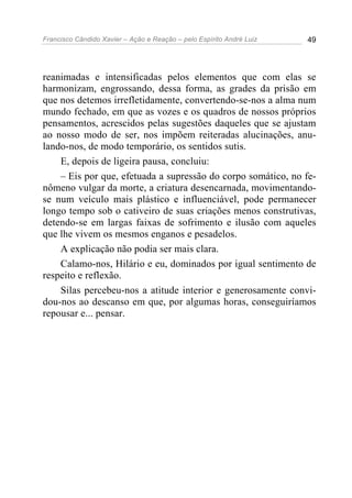 Francisco Cândido Xavier – Ação e Reação – pelo Espírito André Luiz 49
reanimadas e intensificadas pelos elementos que com elas se
harmonizam, engrossando, dessa forma, as grades da prisão em
que nos detemos irrefletidamente, convertendo-se-nos a alma num
mundo fechado, em que as vozes e os quadros de nossos próprios
pensamentos, acrescidos pelas sugestões daqueles que se ajustam
ao nosso modo de ser, nos impõem reiteradas alucinações, anu-
lando-nos, de modo temporário, os sentidos sutis.
E, depois de ligeira pausa, concluiu:
– Eis por que, efetuada a supressão do corpo somático, no fe-
nômeno vulgar da morte, a criatura desencarnada, movimentando-
se num veículo mais plástico e influenciável, pode permanecer
longo tempo sob o cativeiro de suas criações menos construtivas,
detendo-se em largas faixas de sofrimento e ilusão com aqueles
que lhe vivem os mesmos enganos e pesadelos.
A explicação não podia ser mais clara.
Calamo-nos, Hilário e eu, dominados por igual sentimento de
respeito e reflexão.
Silas percebeu-nos a atitude interior e generosamente convi-
dou-nos ao descanso em que, por algumas horas, conseguiríamos
repousar e... pensar.
 