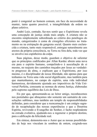 Francisco Cândido Xavier – Ação e Reação – pelo Espírito André Luiz 5
punir é congenial ao homem comum, em face da necessidade de
manter, tanto quanto possível, a intangibilidade da ordem no
plano coletivo.
André Luiz, contudo, faz-nos sentir que o Espiritismo revela
uma concepção de justiça ainda mais ampla. A criatura não se
encontra simplesmente subordinada ao critério dos penólogos do
mundo, categorizados à coma de cirurgiões eficientes no trata-
mento ou na extirpação da gangrena social. Quanto mais esclare-
cida a criatura, tanto mais responsável, entregue naturalmente aos
arestos da própria consciência, na Terra ou fora dela, toda vez que
se envolve nos espinheiros da culpa.
Suas páginas, desse modo, guardam o objetivo de salientar
que os princípios codificados por Allan Kardec abrem uma nova
era para o espírito humano, compelindo-o à auscultação de si
mesmo, no reajuste dos caminhos traçados por Jesus ao verdadei-
ro progresso da alma, e explicam que o Espiritismo, por isso
mesmo, é o disciplinador de nossa liberdade, não apenas para que
tenhamos na Terra uma vida social dignificante, mas também para
que mantenhamos, no campo do espírito, uma vida individual
harmoniosa, devidamente ajustada aos impositivos da Vida Uni-
versal Perfeita, consoante as normas de eterna Justiça, elaboradas
pelo supremo equilíbrio das Leis de Deus.
Eis por que, apresentando-as ao leitor amigo, reconhecemos
nos postulados que abraçamos não somente um santuário de con-
solações sublimes, mas também um templo de responsabilidades
definidas, para considerar que a reencarnação é um estágio sagra-
do de recapitulação das nossas experiências e que a Doutrina
Espírita, revivendo o Evangelho do Senhor, é facho resplendente
na estrada evolutiva, ajudando-nos a regenerar o próprio destino,
para a edificação da felicidade real.
Em síntese, demonstra-nos o Autor que as nossas possibilida-
des de hoje nos vinculam às sombras de ontem, exigindo-nos
 