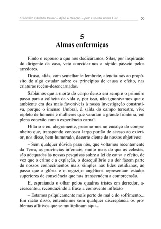 Francisco Cândido Xavier – Ação e Reação – pelo Espírito André Luiz 50
5
Almas enfermiças
Findo o repouso a que nos dedicáramos, Silas, por inspiração
do dirigente da casa, veio convidar-nos a rápido passeio pelos
arredores.
Druso, aliás, com semelhante lembrete, atendia-nos ao propó-
sito de algo estudar sobre os princípios de causa e efeito, nas
criaturas recém-desencarnadas.
Sabíamos que a morte do corpo denso era sempre o primeiro
passo para a colheita da vida e, por isso, não ignorávamos que o
ambiente era dos mais favoráveis à nossa investigação construti-
va, porque o imenso Umbral, à saída do campo terrestre, vive
repleto de homens e mulheres que vararam a grande fronteira, em
plena conexão com a experiência carnal.
Hilário e eu, alegremente, pusemo-nos no encalço do compa-
nheiro que, transpondo conosco largo portão de acesso ao exteri-
or, nos disse, bem-humorado, decerto ciente de nossos objetivos:
– Sem qualquer dúvida para nós, que voltamos recentemente
da Terra, as províncias infernais, muito mais do que as celestes,
são adequadas às nossas pesquisas sobre a lei de causa e efeito, de
vez que o crime e a expiação, o desequilíbrio e a dor fazem parte
de nossos conhecimentos mais simples nas lides cotidianas, ao
passo que a glória e o regozijo angélicos representam estados
superiores de consciência que nos transcendem a compreensão.
E, espraiando o olhar pelos quadros tristes em derredor, a-
crescentou, reconduzindo a frase a comovente inflexão
– Estamos psiquicamente mais perto do mal e do sofrimento...
Em razão disso, entendemos sem qualquer discrepância os pro-
blemas aflitivos que se multiplicam aqui...
 