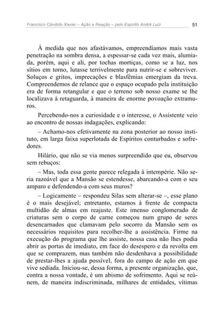 Francisco Cândido Xavier – Ação e Reação – pelo Espírito André Luiz 51
À medida que nos afastávamos, empreendíamos mais vasta
penetração na sombra densa, a espessar-se cada vez mais, alumia-
da, porém, aqui e ali, por tochas mortiças, como se a luz, nos
sítios em torno, lutasse terrivelmente para nutrir-se e sobreviver.
Soluços e gritos, imprecações e blasfêmias emergiam da treva.
Compreendemos de relance que o espaço ocupado pela instituição
era de forma retangular e que o terreno sob nosso exame se lhe
localizava à retaguarda, à maneira de enorme povoação extramu-
ros.
Percebendo-nos a curiosidade e o interesse, o Assistente veio
ao encontro de nossas indagações, explicando:
– Achamo-nos efetivamente na zona posterior ao nosso insti-
tuto, em larga faixa superlotada de Espíritos conturbados e sofre-
dores.
Hilário, que não se via menos surpreendido que eu, observou
sem rebuços:
– Mas, toda essa gente parece relegada à intempérie. Não se-
ria razoável que a Mansão se estendesse, abarcando-a com o seu
amparo e defendendo-a com seus muros?
– Logicamente – respondeu Silas sem alterar-se –, esse plano
é o mais desejável; entretanto, estamos à frente de compacta
multidão de almas em reajuste. Este imenso conglomerado de
criaturas sem o corpo de carne começou num grupo de seres
desencarnados que clamavam pelo socorro da Mansão sem os
necessários requisitos para recolher-lhe a assistência. Firme na
execução do programa que lhe assiste, nossa casa não lhes podia
abrir as portas de imediato, em face do desespero e da revolta em
que se comprazem, mas também não desdenhava a possibilidade
de prestar-lhes a ajuda possível, fora do campo de ação em que
vive sediada. Iniciou-se, dessa forma, a presente organização, que,
contra a nossa vontade, é um abismo de sofrimento. Aqui se reú-
nem, de maneira indiscriminada, milhares de entidades, vítimas
 