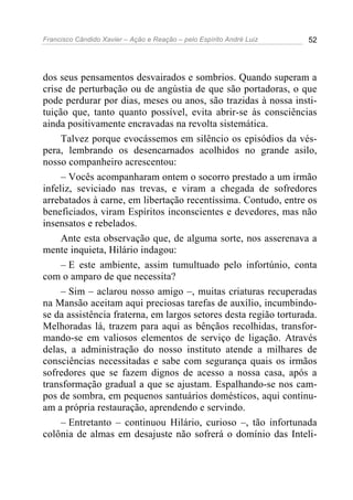 Francisco Cândido Xavier – Ação e Reação – pelo Espírito André Luiz 52
dos seus pensamentos desvairados e sombrios. Quando superam a
crise de perturbação ou de angústia de que são portadoras, o que
pode perdurar por dias, meses ou anos, são trazidas à nossa insti-
tuição que, tanto quanto possível, evita abrir-se às consciências
ainda positivamente encravadas na revolta sistemática.
Talvez porque evocássemos em silêncio os episódios da vés-
pera, lembrando os desencarnados acolhidos no grande asilo,
nosso companheiro acrescentou:
– Vocês acompanharam ontem o socorro prestado a um irmão
infeliz, seviciado nas trevas, e viram a chegada de sofredores
arrebatados à carne, em libertação recentíssima. Contudo, entre os
beneficiados, viram Espíritos inconscientes e devedores, mas não
insensatos e rebelados.
Ante esta observação que, de alguma sorte, nos asserenava a
mente inquieta, Hilário indagou:
– E este ambiente, assim tumultuado pelo infortúnio, conta
com o amparo de que necessita?
– Sim – aclarou nosso amigo –, muitas criaturas recuperadas
na Mansão aceitam aqui preciosas tarefas de auxílio, incumbindo-
se da assistência fraterna, em largos setores desta região torturada.
Melhoradas lá, trazem para aqui as bênçãos recolhidas, transfor-
mando-se em valiosos elementos de serviço de ligação. Através
delas, a administração do nosso instituto atende a milhares de
consciências necessitadas e sabe com segurança quais os irmãos
sofredores que se fazem dignos de acesso a nossa casa, após a
transformação gradual a que se ajustam. Espalhando-se nos cam-
pos de sombra, em pequenos santuários domésticos, aqui continu-
am a própria restauração, aprendendo e servindo.
– Entretanto – continuou Hilário, curioso –, tão infortunada
colônia de almas em desajuste não sofrerá o domínio das Inteli-
 