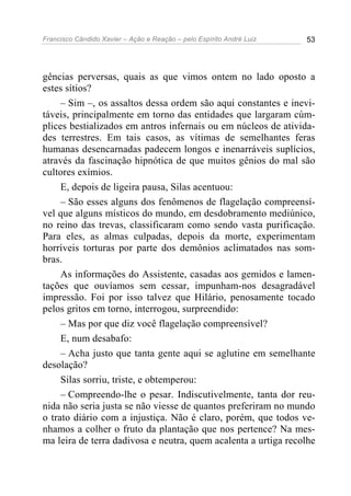 Francisco Cândido Xavier – Ação e Reação – pelo Espírito André Luiz 53
gências perversas, quais as que vimos ontem no lado oposto a
estes sítios?
– Sim –, os assaltos dessa ordem são aqui constantes e inevi-
táveis, principalmente em torno das entidades que largaram cúm-
plices bestializados em antros infernais ou em núcleos de ativida-
des terrestres. Em tais casos, as vítimas de semelhantes feras
humanas desencarnadas padecem longos e inenarráveis suplícios,
através da fascinação hipnótica de que muitos gênios do mal são
cultores exímios.
E, depois de ligeira pausa, Silas acentuou:
– São esses alguns dos fenômenos de flagelação compreensí-
vel que alguns místicos do mundo, em desdobramento mediúnico,
no reino das trevas, classificaram como sendo vasta purificação.
Para eles, as almas culpadas, depois da morte, experimentam
horríveis torturas por parte dos demônios aclimatados nas som-
bras.
As informações do Assistente, casadas aos gemidos e lamen-
tações que ouvíamos sem cessar, impunham-nos desagradável
impressão. Foi por isso talvez que Hilário, penosamente tocado
pelos gritos em torno, interrogou, surpreendido:
– Mas por que diz você flagelação compreensível?
E, num desabafo:
– Acha justo que tanta gente aqui se aglutine em semelhante
desolação?
Silas sorriu, triste, e obtemperou:
– Compreendo-lhe o pesar. Indiscutivelmente, tanta dor reu-
nida não seria justa se não viesse de quantos preferiram no mundo
o trato diário com a injustiça. Não é claro, porém, que todos ve-
nhamos a colher o fruto da plantação que nos pertence? Na mes-
ma leira de terra dadivosa e neutra, quem acalenta a urtiga recolhe
 