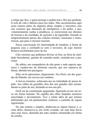 Francisco Cândido Xavier – Ação e Reação – pelo Espírito André Luiz 54
a urtiga que fere, e quem protege o jardim tem a flor que perfuma.
O solo da vida é idêntico para nós todos. Não encontraremos aqui
neste imenso palco de angústia almas simples e inocentes, mas
sim criaturas que abusaram da inteligência e do poder, e que,
voluntariamente surdas à prudência, se extraviaram nos abismos
da loucura e da crueldade, do egoísmo e da ingratidão, fazendo-se
temporariamente presas das criações mentais, insensatas e mons-
truosas, que para si mesmas teceram.
Nossa conversação foi interrompida de imediato, à frente de
pequena casa a confundir-se com o nevoeiro, de cujo interior
brotava reconfortante jorro de luz.
Cães enormes que podíamos divisar cá fora, na faixa de clari-
dade bruxuleante, ganiam de estranho modo, sentindo-nos a pre-
sença.
De súbito, um companheiro de alto porte e rude aspecto apa-
receu e saudou-nos da diminuta cancela, que nos separava do
limiar, abrindo-nos passagem.
Silas no-lo apresentou, alegremente. Era Orzil, um dos guar-
das da Mansão, em serviço nas sombras.
A breves instantes, achávamo-nos na intimidade de pouso té-
pido. Aos ralhos do guardião, dois dos seis grandes cães acomo-
daram-se junto de nós, deitando-se-nos aos pés.
Orzil era de constituição agigantada, figurando-se-nos um ur-
so em forma humana. No espelho dos olhos límpidos mostrava
sinceridade e devotamento. Tive a nítida idéia de que éramos
defrontados por um penitenciário confesso, a caminho de segura
regeneração.
Na sala estreita e simples, alinhavam-se alguns bancos e, a-
cima deles, destacava-se um nicho ovalado, em cujo bojo havia
uma cruz tosca, alumiada por uma candeia estruturada em forma
de concha.
 