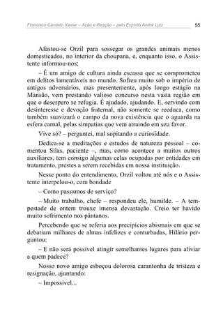 Francisco Cândido Xavier – Ação e Reação – pelo Espírito André Luiz 55
Afastou-se Orzil para sossegar os grandes animais menos
domesticados, no interior da choupana, e, enquanto isso, o Assis-
tente informou-nos;
– É um amigo de cultura ainda escassa que se comprometeu
em delitos lamentáveis no mundo. Sofreu muito sob o império de
antigos adversários, mas presentemente, após longo estágio na
Mansão, vem prestando valioso concurso nesta vasta região em
que o desespero se refugia. É ajudado, ajudando. E, servindo com
desinteresse e devoção fraternal, não somente se reeduca, como
também suavizará o campo da nova existência que o aguarda na
esfera carnal, pelas simpatias que vem atraindo em seu favor.
Vive só? – perguntei, mal sopitando a curiosidade.
Dedica-se a meditações e estudos de natureza pessoal – co-
mentou Silas, paciente –, mas, como acontece a muitos outros
auxiliares, tem consigo algumas celas ocupadas por entidades em
tratamento, prestes a serem recebidas em nossa instituição.
Nesse ponto do entendimento, Orzil voltou até nós e o Assis-
tente interpelou-o, com bondade
– Como passamos de serviço?
– Muito trabalho, chefe – respondeu ele, humilde. – A tem-
pestade de ontem trouxe imensa devastação. Creio ter havido
muito sofrimento nos pântanos.
Percebendo que se referia aos precipícios abismais em que se
debatiam milhares de almas infelizes e conturbadas, Hilário per-
guntou:
– E não será possível atingir semelhantes lugares para aliviar
a quem padece?
Nosso novo amigo esboçou dolorosa carantonha de tristeza e
resignação, ajuntando:
– Impossível...
 