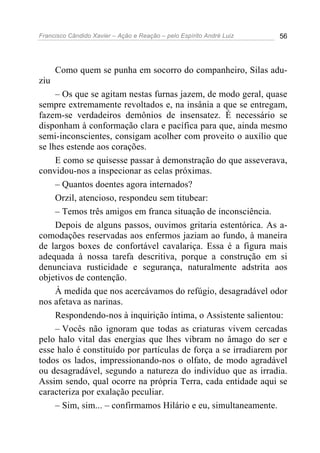 Francisco Cândido Xavier – Ação e Reação – pelo Espírito André Luiz 56
Como quem se punha em socorro do companheiro, Silas adu-
ziu
– Os que se agitam nestas furnas jazem, de modo geral, quase
sempre extremamente revoltados e, na insânia a que se entregam,
fazem-se verdadeiros demônios de insensatez. É necessário se
disponham à conformação clara e pacífica para que, ainda mesmo
semi-inconscientes, consigam acolher com proveito o auxílio que
se lhes estende aos corações.
E como se quisesse passar à demonstração do que asseverava,
convidou-nos a inspecionar as celas próximas.
– Quantos doentes agora internados?
Orzil, atencioso, respondeu sem titubear:
– Temos três amigos em franca situação de inconsciência.
Depois de alguns passos, ouvimos gritaria estentórica. As a-
comodações reservadas aos enfermos jaziam ao fundo, à maneira
de largos boxes de confortável cavalariça. Essa é a figura mais
adequada à nossa tarefa descritiva, porque a construção em si
denunciava rusticidade e segurança, naturalmente adstrita aos
objetivos de contenção.
À medida que nos acercávamos do refúgio, desagradável odor
nos afetava as narinas.
Respondendo-nos à inquirição íntima, o Assistente salientou:
– Vocês não ignoram que todas as criaturas vivem cercadas
pelo halo vital das energias que lhes vibram no âmago do ser e
esse halo é constituído por partículas de força a se irradiarem por
todos os lados, impressionando-nos o olfato, de modo agradável
ou desagradável, segundo a natureza do indivíduo que as irradia.
Assim sendo, qual ocorre na própria Terra, cada entidade aqui se
caracteriza por exalação peculiar.
– Sim, sim... – confirmamos Hilário e eu, simultaneamente.
 