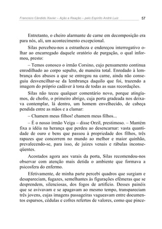 Francisco Cândido Xavier – Ação e Reação – pelo Espírito André Luiz 57
Entretanto, o cheiro alarmante de carne em decomposição era
para nós, ali, um acontecimento excepcional.
Silas percebeu-nos a estranheza e endereçou interrogativo o-
lhar ao encarregado daquele oratório de purgação, o qual infor-
mou, presto:
– Temos conosco o irmão Corsino, cujo pensamento continua
enrodilhado ao corpo sepulto, de maneira total. Enredado à lem-
brança dos abusos a que se entregou na carne, ainda não conse-
guiu desvencilhar-se da lembrança daquilo que foi, trazendo a
imagem do próprio cadáver à tona de todas as suas recordações.
Silas não teceu qualquer comentário novo, porque atingía-
mos, de chofre, o primeiro abrigo, cuja porta gradeada nos deixa-
va contemplar, lá dentro, um homem envelhecido, de cabeça
pendida entre as mãos e a clamar:
– Chamem meus filhos! chamem meus filhos...
– É o nosso irmão Veiga – disse Orzil, prestimoso. – Mantém
fixa a idéia na herança que perdeu ao desencarnar: vasta quanti-
dade de ouro e bens que passou à propriedade dos filhos, três
rapazes que concorrem no mundo ao melhor e maior quinhão,
prevalecendo-se, para isso, de juizes venais e rábulas inconse-
qüentes.
Acostados agora aos varais da porta, Silas recomendou-nos
observar com atenção mais detida o ambiente que formava a
psicosfera do enfermo.
Efetivamente, de minha parte percebi quadros que surgiam e
desapareciam, fugazes, semelhantes às figurações efêmeras que se
desprendem, silenciosas, dos fogos de artifício. Desses painéis
que se avivavam e se apagavam ao mesmo tempo, transpareciam
três jovens, cujas imagens passageiras vagueavam entre documen-
tos esparsos, cédulas e cofres refertos de valores, como que pince-
 