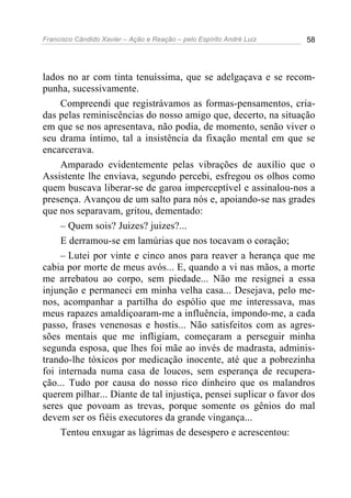 Francisco Cândido Xavier – Ação e Reação – pelo Espírito André Luiz 58
lados no ar com tinta tenuíssima, que se adelgaçava e se recom-
punha, sucessivamente.
Compreendi que registrávamos as formas-pensamentos, cria-
das pelas reminiscências do nosso amigo que, decerto, na situação
em que se nos apresentava, não podia, de momento, senão viver o
seu drama íntimo, tal a insistência da fixação mental em que se
encarcerava.
Amparado evidentemente pelas vibrações de auxílio que o
Assistente lhe enviava, segundo percebi, esfregou os olhos como
quem buscava liberar-se de garoa imperceptível e assinalou-nos a
presença. Avançou de um salto para nós e, apoiando-se nas grades
que nos separavam, gritou, dementado:
– Quem sois? Juizes? juizes?...
E derramou-se em lamúrias que nos tocavam o coração;
– Lutei por vinte e cinco anos para reaver a herança que me
cabia por morte de meus avós... E, quando a vi nas mãos, a morte
me arrebatou ao corpo, sem piedade... Não me resignei a essa
injunção e permaneci em minha velha casa... Desejava, pelo me-
nos, acompanhar a partilha do espólio que me interessava, mas
meus rapazes amaldiçoaram-me a influência, impondo-me, a cada
passo, frases venenosas e hostis... Não satisfeitos com as agres-
sões mentais que me infligiam, começaram a perseguir minha
segunda esposa, que lhes foi mãe ao invés de madrasta, adminis-
trando-lhe tóxicos por medicação inocente, até que a pobrezinha
foi internada numa casa de loucos, sem esperança de recupera-
ção... Tudo por causa do nosso rico dinheiro que os malandros
querem pilhar... Diante de tal injustiça, pensei suplicar o favor dos
seres que povoam as trevas, porque somente os gênios do mal
devem ser os fiéis executores da grande vingança...
Tentou enxugar as lágrimas de desespero e acrescentou:
 