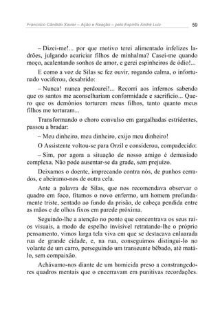 Francisco Cândido Xavier – Ação e Reação – pelo Espírito André Luiz 59
– Dizei-me!... por que motivo terei alimentado infelizes la-
drões, julgando acariciar filhos de minhalma? Casei-me quando
moço, acalentando sonhos de amor, e gerei espinheiros de ódio!...
E como a voz de Silas se fez ouvir, rogando calma, o infortu-
nado vociferou, desabrido:
– Nunca! nunca perdoarei!... Recorri aos infernos sabendo
que os santos me aconselhariam conformidade e sacrifício... Que-
ro que os demônios torturem meus filhos, tanto quanto meus
filhos me torturam...
Transformando o choro convulso em gargalhadas estridentes,
passou a bradar:
– Meu dinheiro, meu dinheiro, exijo meu dinheiro!
O Assistente voltou-se para Orzil e considerou, compadecido:
– Sim, por agora a situação de nosso amigo é demasiado
complexa. Não pode ausentar-se da grade, sem prejuízo.
Deixamos o doente, imprecando contra nós, de punhos cerra-
dos, e abeiramo-nos de outra cela.
Ante a palavra de Silas, que nos recomendava observar o
quadro em foco, fitamos o novo enfermo, um homem profunda-
mente triste, sentado ao fundo da prisão, de cabeça pendida entre
as mãos e de olhos fixos em parede próxima.
Seguindo-lhe a atenção no ponto que concentrava os seus rai-
os visuais, a modo de espelho invisível retratando-lhe o próprio
pensamento, vimos larga tela viva em que se destacava enluarada
rua de grande cidade, e, na rua, conseguimos distingui-lo no
volante de um carro, perseguindo um transeunte bêbado, até matá-
lo, sem compaixão.
Achávamo-nos diante de um homicida preso a constrangedo-
res quadros mentais que o encerravam em punitivas recordações.
 