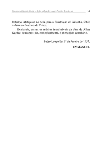 Francisco Cândido Xavier – Ação e Reação – pelo Espírito André Luiz 6
trabalho infatigável no bem, para a construção do Amanhã, sobre
as bases redentoras do Cristo.
Exaltando, assim, os méritos inestimáveis da obra de Allan
Kardec, saudamos-lhe, comovidamente, o abençoado centenário.
Pedro Leopoldo, 1º de Janeiro de 1957.
EMMANUEL
 