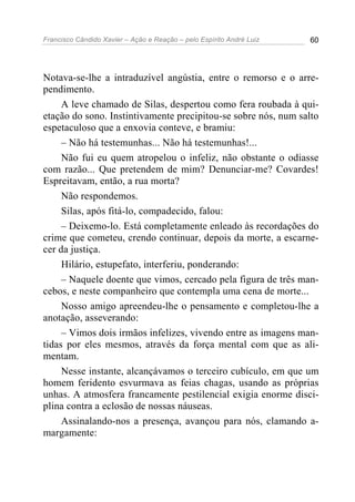 Francisco Cândido Xavier – Ação e Reação – pelo Espírito André Luiz 60
Notava-se-lhe a intraduzível angústia, entre o remorso e o arre-
pendimento.
A leve chamado de Silas, despertou como fera roubada à qui-
etação do sono. Instintivamente precipitou-se sobre nós, num salto
espetaculoso que a enxovia conteve, e bramiu:
– Não há testemunhas... Não há testemunhas!...
Não fui eu quem atropelou o infeliz, não obstante o odiasse
com razão... Que pretendem de mim? Denunciar-me? Covardes!
Espreitavam, então, a rua morta?
Não respondemos.
Silas, após fitá-lo, compadecido, falou:
– Deixemo-lo. Está completamente enleado às recordações do
crime que cometeu, crendo continuar, depois da morte, a escarne-
cer da justiça.
Hilário, estupefato, interferiu, ponderando:
– Naquele doente que vimos, cercado pela figura de três man-
cebos, e neste companheiro que contempla uma cena de morte...
Nosso amigo apreendeu-lhe o pensamento e completou-lhe a
anotação, asseverando:
– Vimos dois irmãos infelizes, vivendo entre as imagens man-
tidas por eles mesmos, através da força mental com que as ali-
mentam.
Nesse instante, alcançávamos o terceiro cubículo, em que um
homem feridento esvurmava as feias chagas, usando as próprias
unhas. A atmosfera francamente pestilencial exigia enorme disci-
plina contra a eclosão de nossas náuseas.
Assinalando-nos a presença, avançou para nós, clamando a-
margamente:
 