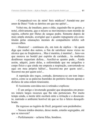 Francisco Cândido Xavier – Ação e Reação – pelo Espírito André Luiz 61
– Compadecei-vos de mim! Sois médicos? Atendei-me por
amor de Deus! Vede os detritos em que me apóio!...
Voltei-me, de imediato, para o chão, seguindo-lhe os gestos, e
notei, efetivamente, que o mísero se movimentava num montão de
sujeira, coberto por filetes de sangue podre. Somente depois de
mais ampla atenção, averigüei que o quadro repugnante era cons-
tituído pelas emanações mentais do companheiro infeliz sob
nossos olhos.
– Doutores! – continuou ele, em tom de súplica – há quem
diga que roubei dos outros, a fim de satisfazer meus vícios no
alcoice que eu freqüentava... Mas é mentira, é mentira!... Juro-vos
que morava no bordel por espírito de caridade... As mulheres
desditosas requeriam defesa... Auxiliei-as quanto pude... Ainda
assim, adquiri, junto delas, a enfermidade que me aniquilou o
corpo físico e que ainda me empesta a respiração, convertendo-se
aqui em meu próprio hálito!... Socorrei-me por quem sois!...
Socorrei-me por quem sois!...
A repetição dos rogos, contudo, derramava-se em tom impe-
rativo, como se as palavras humildes do petitório fossem apenas o
disfarce de uma ordem tiranizante.
O Assistente convidou-nos à retirada e explicou:
– É um antigo e inveterado gozador que despendeu em praze-
res inúteis largos recursos que lhe não pertenciam. Por muito
tempo ainda, a mente dele oscilará entre a irritação e o desencan-
to, nutrindo o ambiente horrível de que se fez o fulcro desequili-
brado.
De regresso ao tugúrio de Orzil, perguntei sem preâmbulos:
– Nossos irmãos doentes, desse modo, estarão segregados, até
que se renovem?
– Perfeitamente – aclarou Silas, bondoso.
 