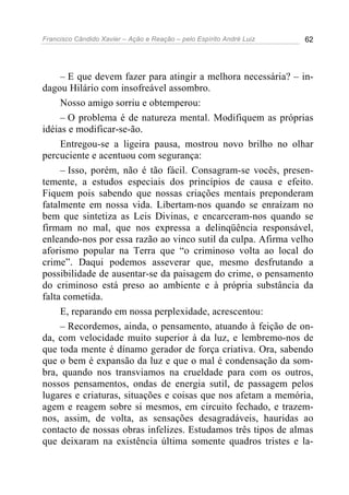 Francisco Cândido Xavier – Ação e Reação – pelo Espírito André Luiz 62
– E que devem fazer para atingir a melhora necessária? – in-
dagou Hilário com insofreável assombro.
Nosso amigo sorriu e obtemperou:
– O problema é de natureza mental. Modifiquem as próprias
idéias e modificar-se-ão.
Entregou-se a ligeira pausa, mostrou novo brilho no olhar
percuciente e acentuou com segurança:
– Isso, porém, não é tão fácil. Consagram-se vocês, presen-
temente, a estudos especiais dos princípios de causa e efeito.
Fiquem pois sabendo que nossas criações mentais preponderam
fatalmente em nossa vida. Libertam-nos quando se enraízam no
bem que sintetiza as Leis Divinas, e encarceram-nos quando se
firmam no mal, que nos expressa a delinqüência responsável,
enleando-nos por essa razão ao vinco sutil da culpa. Afirma velho
aforismo popular na Terra que “o criminoso volta ao local do
crime”. Daqui podemos asseverar que, mesmo desfrutando a
possibilidade de ausentar-se da paisagem do crime, o pensamento
do criminoso está preso ao ambiente e à própria substância da
falta cometida.
E, reparando em nossa perplexidade, acrescentou:
– Recordemos, ainda, o pensamento, atuando à feição de on-
da, com velocidade muito superior à da luz, e lembremo-nos de
que toda mente é dínamo gerador de força criativa. Ora, sabendo
que o bem é expansão da luz e que o mal é condensação da som-
bra, quando nos transviamos na crueldade para com os outros,
nossos pensamentos, ondas de energia sutil, de passagem pelos
lugares e criaturas, situações e coisas que nos afetam a memória,
agem e reagem sobre si mesmos, em circuito fechado, e trazem-
nos, assim, de volta, as sensações desagradáveis, hauridas ao
contacto de nossas obras infelizes. Estudamos três tipos de almas
que deixaram na existência última somente quadros tristes e la-
 