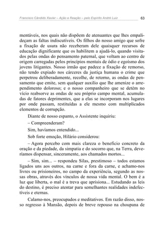 Francisco Cândido Xavier – Ação e Reação – pelo Espírito André Luiz 63
mentáveis, nos quais não dispõem de atenuantes que lhes empali-
deçam as faltas indiscutíveis. Os filhos do nosso amigo que sofre
a fixação de usura não receberam dele quaisquer recursos de
educação dignificante que os habilitem a ajudá-lo, quando visita-
dos pelas ondas do pensamento paternal, que voltam ao centro de
origem carregadas pelos princípios mentais de ódio e egoísmo dos
jovens litigantes. Nosso irmão que padece a fixação de remorso,
não tendo expiado nos cárceres da justiça humana o crime que
perpetrou deliberadamente, recolhe, de retorno, as ondas de pen-
samento que emite, sem qualquer auxilio que lhe amenize o arre-
pendimento doloroso; e o nosso companheiro que se detém no
vício reabsorve as ondas de seu próprio campo mental, acumula-
das de fatores deprimentes, que a elas se incorporam nos lugares
por onde passam, restituídas a ele mesmo com multiplicados
elementos de corrupção.
Diante de nosso espanto, o Assistente inquiriu:
– Compreenderam?
Sim, havíamos entendido...
Sob forte emoção, Hilário considerou:
– Agora percebo com mais clareza o beneficio concreto da
oração e da piedade, da simpatia e do socorro que, na Terra, deve-
ríamos dispensar, sinceramente, aos chamados mortos...
– Sim, sim... – respondeu Silas, prestimoso – todos estamos
ligados uns aos outros, na carne e fora da carne, e achamo-nos
livres ou prisioneiros, no campo da experiência, segundo as nos-
sas obras, através dos vínculos de nossa vida mental. O bem é a
luz que liberta, o mal é a treva que aprisiona... Estudando as leis
do destino, é preciso atentar para semelhantes realidades indefec-
tíveis e eternas.
Calamo-nos, preocupados e meditativos. Em razão disso, nos-
so regresso à Mansão, depois de breve repouso na choupana de
 