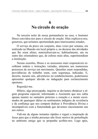 Francisco Cândido Xavier – Ação e Reação – pelo Espírito André Luiz 65
6
No círculo de oração
Na terceira noite de nossa permanência na casa, o Instrutor
Druso convidou-nos para o círculo de oração. Silas explicava-nos,
generoso, que teríamos oportunidade para interessantes estudos.
O serviço da prece em conjunto, duas vezes por semana, era
realizado na Mansão em local próprio e, no decurso das atividades
que lhe eram afetas, materializavam-se, habitualmente, um ou
outro dos orientadores que, de esferas mais altas, superintendiam
a instituição.
Nessas ocasiões, Druso e os assessores mais responsáveis re-
colhiam ordens e instruções variadas, atinentes aos numerosos
processos de serviço em movimento. Questões eram respondidas,
providências de trabalho eram, com segurança, indicadas. E,
decerto, mesmo nós, adventícios no estabelecimento, poderíamos
apresentar qualquer dúvida ou indagação para esclarecimento
oportuno.
Regozijei-me.
Hilário, algo preocupado, inquiriu se devíamos obedecer a al-
gum programa especial, informando o Assistente que nos cabia
apenas manter no santuário próximo o coração e a mente escoi-
mados de quaisquer idéias ou sentimentos indignos da reverência
e da confiança que nos compete dedicar à Providência Divina e
incompatíveis com a fraternidade que devemos sinceramente uns
aos outros.
Vali-me de alguns instantes rápidos e roguei a inspiração de
Jesus para que a minha presença não fosse motivo de perturbação
no ambiente amigo que se propunha acolher-nos. Logo após,
 