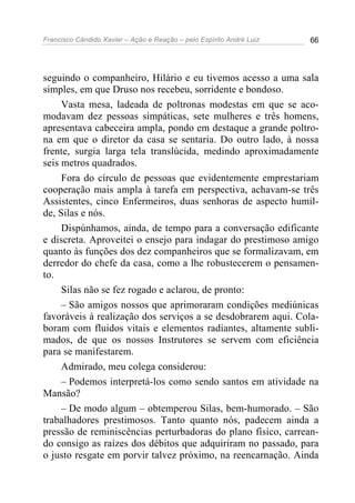 Francisco Cândido Xavier – Ação e Reação – pelo Espírito André Luiz 66
seguindo o companheiro, Hilário e eu tivemos acesso a uma sala
simples, em que Druso nos recebeu, sorridente e bondoso.
Vasta mesa, ladeada de poltronas modestas em que se aco-
modavam dez pessoas simpáticas, sete mulheres e três homens,
apresentava cabeceira ampla, pondo em destaque a grande poltro-
na em que o diretor da casa se sentaria. Do outro lado, à nossa
frente, surgia larga tela translúcida, medindo aproximadamente
seis metros quadrados.
Fora do círculo de pessoas que evidentemente emprestariam
cooperação mais ampla à tarefa em perspectiva, achavam-se três
Assistentes, cinco Enfermeiros, duas senhoras de aspecto humil-
de, Silas e nós.
Dispúnhamos, ainda, de tempo para a conversação edificante
e discreta. Aproveitei o ensejo para indagar do prestimoso amigo
quanto às funções dos dez companheiros que se formalizavam, em
derredor do chefe da casa, como a lhe robustecerem o pensamen-
to.
Silas não se fez rogado e aclarou, de pronto:
– São amigos nossos que aprimoraram condições mediúnicas
favoráveis à realização dos serviços a se desdobrarem aqui. Cola-
boram com fluidos vitais e elementos radiantes, altamente subli-
mados, de que os nossos Instrutores se servem com eficiência
para se manifestarem.
Admirado, meu colega considerou:
– Podemos interpretá-los como sendo santos em atividade na
Mansão?
– De modo algum – obtemperou Silas, bem-humorado. – São
trabalhadores prestimosos. Tanto quanto nós, padecem ainda a
pressão de reminiscências perturbadoras do plano físico, carrean-
do consigo as raízes dos débitos que adquiriram no passado, para
o justo resgate em porvir talvez próximo, na reencarnação. Ainda
 
