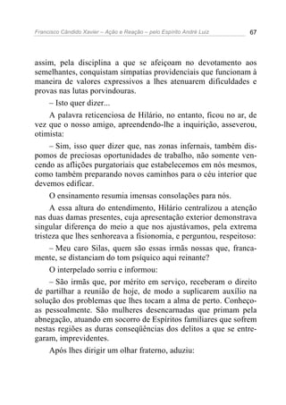 Francisco Cândido Xavier – Ação e Reação – pelo Espírito André Luiz 67
assim, pela disciplina a que se afeiçoam no devotamento aos
semelhantes, conquistam simpatias providenciais que funcionam à
maneira de valores expressivos a lhes atenuarem dificuldades e
provas nas lutas porvindouras.
– Isto quer dizer...
A palavra reticenciosa de Hilário, no entanto, ficou no ar, de
vez que o nosso amigo, apreendendo-lhe a inquirição, asseverou,
otimista:
– Sim, isso quer dizer que, nas zonas infernais, também dis-
pomos de preciosas oportunidades de trabalho, não somente ven-
cendo as aflições purgatoriais que estabelecemos em nós mesmos,
como também preparando novos caminhos para o céu interior que
devemos edificar.
O ensinamento resumia imensas consolações para nós.
A essa altura do entendimento, Hilário centralizou a atenção
nas duas damas presentes, cuja apresentação exterior demonstrava
singular diferença do meio a que nos ajustávamos, pela extrema
tristeza que lhes senhoreava a fisionomia, e perguntou, respeitoso:
– Meu caro Silas, quem são essas irmãs nossas que, franca-
mente, se distanciam do tom psíquico aqui reinante?
O interpelado sorriu e informou:
– São irmãs que, por mérito em serviço, receberam o direito
de partilhar a reunião de hoje, de modo a suplicarem auxílio na
solução dos problemas que lhes tocam a alma de perto. Conheço-
as pessoalmente. São mulheres desencarnadas que primam pela
abnegação, atuando em socorro de Espíritos familiares que sofrem
nestas regiões as duras conseqüências dos delitos a que se entre-
garam, imprevidentes.
Após lhes dirigir um olhar fraterno, aduziu:
 