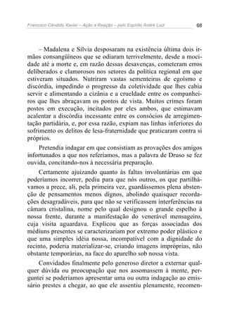 Francisco Cândido Xavier – Ação e Reação – pelo Espírito André Luiz 68
– Madalena e Sílvia desposaram na existência última dois ir-
mãos consangüíneos que se odiaram terrivelmente, desde a moci-
dade até a morte e, em razão dessas desavenças, cometeram erros
deliberados e clamorosos nos setores da política regional em que
estiveram situados. Nutriram vastas sementeiras de egoísmo e
discórdia, impedindo o progresso da coletividade que lhes cabia
servir e alimentando a cizânia e a crueldade entre os companhei-
ros que lhes abraçavam os pontos de vista. Muitos crimes foram
postos em execução, incitados por eles ambos, que estimavam
acalentar a discórdia incessante entre os consócios de arregimen-
tação partidária, e, por essa razão, expiam nas linhas inferiores do
sofrimento os delitos de lesa-fraternidade que praticaram contra si
próprios.
Pretendia indagar em que consistiam as provações dos amigos
infortunados a que nos referíamos, mas a palavra de Druso se fez
ouvida, concitando-nos à necessária preparação.
Certamente ajuizando quanto às faltas involuntárias em que
poderíamos incorrer, pediu para que nós outros, os que partilhá-
vamos a prece, ali, pela primeira vez, guardássemos plena absten-
ção de pensamentos menos dignos, abolindo quaisquer recorda-
ções desagradáveis, para que não se verificassem interferências na
câmara cristalina, nome pelo qual designou o grande espelho à
nossa frente, durante a manifestação do venerável mensageiro,
cuja visita aguardava. Explicou que as forças associadas dos
médiuns presentes se caracterizariam por extremo poder plástico e
que uma simples idéia nossa, incompatível com a dignidade do
recinto, poderia materializar-se, criando imagens impróprias, não
obstante temporárias, na face do aparelho sob nossa vista.
Convidados finalmente pelo generoso diretor a externar qual-
quer dúvida ou preocupação que nos assomassem à mente, per-
guntei se poderíamos apresentar uma ou outra indagação ao emis-
sário prestes a chegar, ao que ele assentiu plenamente, recomen-
 