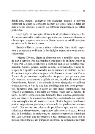 Francisco Cândido Xavier – Ação e Reação – pelo Espírito André Luiz 69
dando-nos, porém, conservar em qualquer assunto a nobreza
espiritual de quem se consagra ao bem de todos, sem se deter em
perquirições ociosas, alusivas às estreitas inquietações da esfera
particular.
Logo após, avisou que, através de dispositivos especiais, to-
dos os recursos dos medianeiros presentes seriam concentrados na
câmara que, daquele minuto em diante, estaria sensibilizada para
os misteres da hora em curso.
Brando silêncio passou a reinar sobre nós. Em atitude respei-
tosa e expectante, o diretor da instituição ergueu-se e orou como-
vidamente:
“Mestre Divino, digna-te abençoar-nos a reunião nesta casa
de paz e serviço. Por tua bondade, em nome do Infinito Amor de
Nosso Pai Celeste, recebemos a sublime dádiva do trabalho rege-
nerador. Somos, porém, nestas regiões atormentadas, vastas fa-
langes de Espíritos extraviados no sofrimento expiatório, depois
dos crimes impensados em que chafurdamos a nossa consciência.
Apesar de prisioneiros, agrilhoados às penas que geramos para
nós mesmos, saudamo-te a glória divina, tocados de reconforto.
Concede-nos, Senhor, a assistência de teus abnegados e sublimes
embaixadores, a fim de que não desfaleçamos nos bons propósi-
tos. Sabemos que, sem o calor de tuas mãos compassivas, nos
fenece a esperança, à maneira de planta frágil sem a bênção do
Sol!... Mestre, somos também tutelados teus, embora permaneça-
mos no cárcere de clamorosas defecções, suportando as lamentá-
veis conseqüências de nossos crimes. Destes lugares tenebrosos
partem angustiosos gemidos, em busca de tua piedade incomensu-
rável... Somos nós, os calcetas da penitência, que, muitas vezes,
soluçamos desarvorados, suspirando pelo retorno à paz... Somos
nós, os homicidas, os traidores, os ingratos e perversos trânsfugas
das Leis Divinas que recorremos à tua intercessão, para que as
nossas consciências, em purgação dolorosa, se depurem e reergam
 