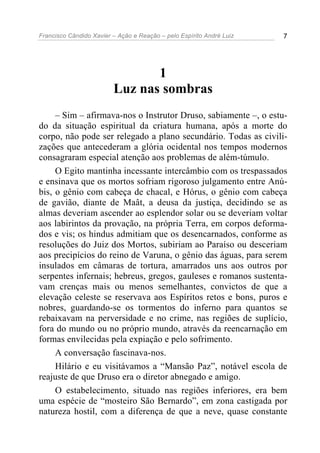 Francisco Cândido Xavier – Ação e Reação – pelo Espírito André Luiz 7
1
Luz nas sombras
– Sim – afirmava-nos o Instrutor Druso, sabiamente –, o estu-
do da situação espiritual da criatura humana, após a morte do
corpo, não pode ser relegado a plano secundário. Todas as civili-
zações que antecederam a glória ocidental nos tempos modernos
consagraram especial atenção aos problemas de além-túmulo.
O Egito mantinha incessante intercâmbio com os trespassados
e ensinava que os mortos sofriam rigoroso julgamento entre Anú-
bis, o gênio com cabeça de chacal, e Hórus, o gênio com cabeça
de gavião, diante de Maât, a deusa da justiça, decidindo se as
almas deveriam ascender ao esplendor solar ou se deveriam voltar
aos labirintos da provação, na própria Terra, em corpos deforma-
dos e vis; os hindus admitiam que os desencarnados, conforme as
resoluções do Juiz dos Mortos, subiriam ao Paraíso ou desceriam
aos precipícios do reino de Varuna, o gênio das águas, para serem
insulados em câmaras de tortura, amarrados uns aos outros por
serpentes infernais; hebreus, gregos, gauleses e romanos sustenta-
vam crenças mais ou menos semelhantes, convictos de que a
elevação celeste se reservava aos Espíritos retos e bons, puros e
nobres, guardando-se os tormentos do inferno para quantos se
rebaixavam na perversidade e no crime, nas regiões de suplício,
fora do mundo ou no próprio mundo, através da reencarnação em
formas envilecidas pela expiação e pelo sofrimento.
A conversação fascinava-nos.
Hilário e eu visitávamos a “Mansão Paz”, notável escola de
reajuste de que Druso era o diretor abnegado e amigo.
O estabelecimento, situado nas regiões inferiores, era bem
uma espécie de “mosteiro São Bernardo”, em zona castigada por
natureza hostil, com a diferença de que a neve, quase constante
 