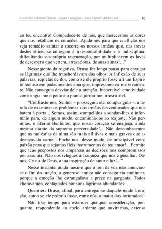 Francisco Cândido Xavier – Ação e Reação – pelo Espírito André Luiz 70
ao teu encontro! Compadece-te de nós, que merecemos as dores
que nos retalham os corações. Ajuda-nos para que a aflição nos
seja remédio salutar e socorre os nossos irmãos que, nas trevas
destes sítios, se entregam à irresponsabilidade e à indisciplina,
dificultando sua própria regeneração, por multiplicarem as lavas
de desespero que vertem, arrasadoras, de suas almas!...”
Nesse ponto da rogativa, Druso fez longa pausa para enxugar
as lágrimas que lhe transbordavam dos olhos. A inflexão de suas
palavras, repletas de dor, como se ele próprio fosse ali um Espíri-
to recluso em padecimentos amargos, impressionava-me vivamen-
te. Não conseguia desviar dele a atenção. Incoercível emotividade
constringia-me o peito e o pranto jorrou-me, irresistível.
“Confiaste-nos, Senhor – prosseguiu ele, compungido –, a ta-
refa de examinar os problemas dos irmãos desventurados que nos
batem à porta... Somos, assim, compelidos a sondar-lhes o infor-
túnio para, de algum modo, encaminhá-los ao reajuste. Não per-
mitas, ó Eterno Benfeitor, que nosso coração se enrijeça, ainda
mesmo diante da suprema perversidade!... Não desconhecemos
que as moléstias da alma são mais aflitivas e mais graves que as
doenças da carne... Enche-nos, desse modo, de infatigável com-
paixão para que sejamos fiéis instrumentos de teu amor!... Permite
que teus prepostos nos amparem as decisões nos compromissos
por assumir. Não nos relegues à fraqueza que nos é peculiar. Dá-
nos, Cristo de Deus, a tua inspiração de amor e luz!...”
Nesse instante, ainda mesmo que o tom de voz não anuncias-
se o fim da oração, o generoso amigo não conseguiria continuar,
porque a emoção lhe estrangulava a prece na garganta. Todos
chorávamos, contagiados por suas lágrimas abundantes...
Quem era Druso, afinal, para entregar-se daquele modo à ora-
ção, como se ele próprio fosse, entre nós, o maior dos torturados?
Não tive tempo para estender qualquer consideração, por-
quanto, respondendo ao apelo ardente que ouvíramos, extensa
 