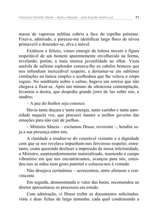 Francisco Cândido Xavier – Ação e Reação – pelo Espírito André Luiz 71
massa de vaporosa neblina cobriu a face do espelho próximo.
Fixei-a, admirado, e pareceu-me identificar largo floco de névoa
primaveril a distender-se, alva e móvel.
Extáticos e felizes, vimos emergir da leitosa nuvem a figura
respeitável de um homem aparentemente envelhecido na forma,
revelando, porém, a mais intensa juvenilidade no olhar. Vasta
auréola de safirino esplendor coroava-lhe os cabelos brancos que
nos infundiam inexcedível respeito, a derramar-se em sublimes
cintilações na túnica simples e acolhedora que lhe velava o corpo
esguio. No semblante nobre e calmo, bagava um sorriso que não
chegava a fixar-se. Após um minuto de silenciosa contemplação,
levantou a destra, que despediu grande jorro de luz sobre nós, e
saudou;
– A paz do Senhor seja conosco.
Havia tanta doçura e tanta energia, tanto carinho e tanta auto-
ridade naquela voz, que procurei manter o melhor governo das
emoções para não cair de joelhos.
– Ministro Sânzio – exclamou Druso, reverente –, bendita se-
ja a sua presença entre nós.
A claridade a irradiar-se do venerável visitante e a dignidade
com que se nos revelava impunham-nos fervoroso respeito; entre-
tanto, como querendo desfazer a impressão de nossa inferioridade,
o Ministro, surpreendentemente materializado, mantendo o campo
vibratório em que nos encontrávamos, avançou para nós, esten-
deu-nos as mãos num gesto paternal e colocou-nos à vontade.
Não desejava cerimônias – acrescentou, entre afetuoso e con-
vincente.
Em seguida, demonstrando o valor das horas, recomendou ao
diretor apresentasse os processos em estudo.
Com admiração, vi Druso exibir os documentos solicitados:
vinte e duas fichas de largo tamanho, cada qual condensando a
 