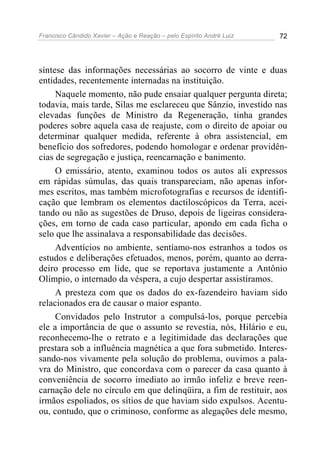 Francisco Cândido Xavier – Ação e Reação – pelo Espírito André Luiz 72
síntese das informações necessárias ao socorro de vinte e duas
entidades, recentemente internadas na instituição.
Naquele momento, não pude ensaiar qualquer pergunta direta;
todavia, mais tarde, Silas me esclareceu que Sânzio, investido nas
elevadas funções de Ministro da Regeneração, tinha grandes
poderes sobre aquela casa de reajuste, com o direito de apoiar ou
determinar qualquer medida, referente à obra assistencial, em
benefício dos sofredores, podendo homologar e ordenar providên-
cias de segregação e justiça, reencarnação e banimento.
O emissário, atento, examinou todos os autos ali expressos
em rápidas súmulas, das quais transpareciam, não apenas infor-
mes escritos, mas também microfotografias e recursos de identifi-
cação que lembram os elementos dactiloscópicos da Terra, acei-
tando ou não as sugestões de Druso, depois de ligeiras considera-
ções, em torno de cada caso particular, apondo em cada ficha o
selo que lhe assinalava a responsabilidade das decisões.
Adventícios no ambiente, sentíamo-nos estranhos a todos os
estudos e deliberações efetuados, menos, porém, quanto ao derra-
deiro processo em lide, que se reportava justamente a Antônio
Olímpio, o internado da véspera, a cujo despertar assistíramos.
A presteza com que os dados do ex-fazendeiro haviam sido
relacionados era de causar o maior espanto.
Convidados pelo Instrutor a compulsá-los, porque percebia
ele a importância de que o assunto se revestia, nós, Hilário e eu,
reconhecemo-lhe o retrato e a legitimidade das declarações que
prestara sob a influência magnética a que fora submetido. Interes-
sando-nos vivamente pela solução do problema, ouvimos a pala-
vra do Ministro, que concordava com o parecer da casa quanto à
conveniência de socorro imediato ao irmão infeliz e breve reen-
carnação dele no círculo em que delinqüira, a fim de restituir, aos
irmãos espoliados, os sítios de que haviam sido expulsos. Acentu-
ou, contudo, que o criminoso, conforme as alegações dele mesmo,
 