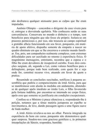 Francisco Cândido Xavier – Ação e Reação – pelo Espírito André Luiz 73
não desfrutava qualquer atenuante para as culpas que lhe eram
imputadas.
Antônio Olímpio – concordou o dirigente da casa vivera para
si, entregue a desvairada egolatria. Não conhecera senão as suas
conveniências. Conservara no mundo o dinheiro e o tempo, sem
benefícios para ninguém que não fosse ele próprio. Isolara-se em
prazeres perniciosos e, por isso, não trouxera ao campo espiritual
a gratidão alheia funcionando em seu favor, porquanto, em maté-
ria de apoio afetivo, dispunha somente da simpatia a nascer no
quadro diminuto em que se lhe encerrava o estreito mundo famili-
ar. Era, pois, um companheiro realmente complexo, com extremas
dificuldades para ser auxiliado no retorno à experiência física. O
magnânimo mensageiro, entretanto, recordou que a esposa e o
filho lhe eram devedores de insuperável carinho. Esses dois cora-
ções surgiam, ali, segundo a Lei, como valores benéficos para o
delinqüente, porque todo bem realizado, com quem for e seja
onde for, constitui recurso vivo, atuando em favor de quem o
pratica.
Resumindo as conclusões suscitadas, notificou à pequena as-
sembléia que pediria o comparecimento da irmã Alzira, para que
se manifestasse com alusão às medidas em andamento, abstendo-
se de qualquer apelo imediato ao irmão Luís, o filho favorecido
pela fortuna indébita, por encontrar-se internado no corpo físico,
apelo esse que somente se justificaria em condições excepcionais.
Confiou-se o Ministro à prece silenciosa e, respondendo-lhe à
petição, notamos que a tênue matéria justaposta ao espelho se
movimentava, de leve, dando passagem agora a uma figura suave
de linda mulher.
A irmã Alzira revelava-se-nos ao olhar. Parecia integrada na
experiência da hora em curso, porquanto não demonstrava qual-
quer surpresa. Saudou-nos com graciosa gentileza e, às primeiras
interpelações de Sânzio, respondeu, humilde:
 