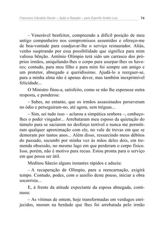 Francisco Cândido Xavier – Ação e Reação – pelo Espírito André Luiz 74
– Venerável benfeitor, compreendo a difícil posição de meu
antigo companheiro nos compromissos assumidos e ofereço-me
de boa-vontade para coadjuvar-lhe o serviço restaurador. Aliás,
venho suspirando por essa possibilidade que significa para mim
valiosa bênção. Antônio Olímpio terá sido um carrasco dos pró-
prios irmãos, aniquilando-lhes o corpo para usurpar-lhes os have-
res; contudo, para meu filho e para mim foi sempre um amigo e
um protetor, abnegado e queridíssimo. Ajudá-lo a reerguer-se,
para a minha alma não é apenas dever, mas também inexprimível
felicidade...
O Ministro fitou-a, satisfeito, como se não lhe esperasse outra
resposta, e ponderou:
– Sabes, no entanto, que os irmãos assassinados perseveram
no ódio e perseguiram-no, até agora, sem tréguas...
– Sim, sei tudo isso – aclarou a simpática senhora –, conheço-
lhes o poder vingador... Arrebataram meu esposo da quietação do
túmulo para se saciarem no desforço terrível e nunca me permiti-
ram qualquer aproximação com ele, no vale de trevas em que se
demoram por tantos anos... Além disso, ressarcindo meus débitos
do passado, sucumbi por minha vez às mãos deles dois, em tre-
menda obsessão, no mesmo lago em que perderam o corpo físico.
Isso, porém, não é motivo para recuo. Estou pronta para o serviço
em que possa ser útil.
Meditou Sânzio alguns instantes rápidos e aduziu:
– A recuperação de Olímpio, para a reencarnação, exigirá
tempo. Contudo, podes, com o auxílio deste pouso, iniciar a obra
socorrista...
E, à frente da atitude expectante da esposa abnegada, conti-
nuou:
– As vitimas de ontem, hoje transformadas em verdugos enri-
jecidos, moram na herdade que lhes foi arrebatada pelo irmão
 