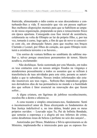 Francisco Cândido Xavier – Ação e Reação – pelo Espírito André Luiz 75
fratricida, alimentando o ódio contra os seus descendentes e con-
turbando-lhes a vida. É necessário que vás em pessoa suplicar-
lhes melhores disposições mentais para que se habilitem ao ampa-
ro de nossa organização, preparando-se para o renascimento físico
em época oportuna. Conseguida essa fase inicial de assistência,
colaborarás na volta de Olímpio ao lar do próprio filho, e, por tua
vez, tornarás à carne, logo após, a fim de que de novo te consorci-
es com ele, em abençoado futuro, para que recebas nos braços
Clarindo e Leonel, por filhos do coração, aos quais Olímpio resti-
tuirá a existência terrestre e os haveres...
Um sorriso de ventura brilhou no semblante da sublime mu-
lher e, talvez porque enunciasse pensamentos de temor, Sânzio
acudiu-a, exclamando:
– Não desfaleças. Serás sustentada por esta Mansão, em todos
os teus contactos com os nossos amigos fixados na vingança e
atenderemos pessoalmente a todos os assuntos que se refiram à
transferência de tuas atividades para este sitio, perante as autori-
dades a que te subordinas. Nossos irmãos infortunados não esta-
rão insensíveis aos teus rogos... Sofreste-lhes impiedosos golpes
nos derradeiros dias de tua permanência no mundo e a humildade
dos que sofrem é fator essencial na renovação dos que fazem
sofrer...
A digna criatura, em lágrimas de jubiloso reconhecimento,
osculou-lhe a destra e afastou-se.
A cena tocante e simples emocionara-nos, fundamente. Senti
o incomensurável amor de Deus alicerçando os fundamentos de
Sua Justiça indefectível e, no imo dalma, bradei para os meus
próprios ouvidos: – Louvado sejas Tu, Pai de Infinita Bondade,
que semeias a esperança e a alegria até nos infernos do crime,
como desabotoas rosas de beleza e perfume no seio dos sarçais!...
Autorizadas por Druso, Madalena e Silvia aproximaram-se do
Ministro, implorando-lhe a intercessão para que os esposos fos-
 