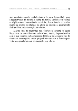 Francisco Cândido Xavier – Ação e Reação – pelo Espírito André Luiz 76
sem atendidos naquele estabelecimento de paz e fraternidade, para
a reconstrução do destino à frente do porvir. Sânzio acolheu-lhes
as súplicas com benevolência e carinho, determinando o recolhi-
mento de ambos os infelizes no clima do instituto e prometendo
facilitar-lhes a reencarnação para breve.
Ligeiro sinal do diretor fez-nos sentir que o instante era agora
livre para os entendimentos educativos; assim, impressionados
com o que víramos e observáramos, Hilário e eu acercamo-nos do
venerável mensageiro, com o propósito de ouvi-lo, a fim de apro-
veitarmos aquela hora de conversação rara e bela.
 