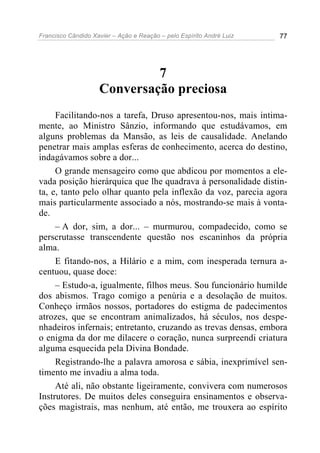 Francisco Cândido Xavier – Ação e Reação – pelo Espírito André Luiz 77
7
Conversação preciosa
Facilitando-nos a tarefa, Druso apresentou-nos, mais intima-
mente, ao Ministro Sânzio, informando que estudávamos, em
alguns problemas da Mansão, as leis de causalidade. Anelando
penetrar mais amplas esferas de conhecimento, acerca do destino,
indagávamos sobre a dor...
O grande mensageiro como que abdicou por momentos a ele-
vada posição hierárquica que lhe quadrava à personalidade distin-
ta, e, tanto pelo olhar quanto pela inflexão da voz, parecia agora
mais particularmente associado a nós, mostrando-se mais à vonta-
de.
– A dor, sim, a dor... – murmurou, compadecido, como se
perscrutasse transcendente questão nos escaninhos da própria
alma.
E fitando-nos, a Hilário e a mim, com inesperada ternura a-
centuou, quase doce:
– Estudo-a, igualmente, filhos meus. Sou funcionário humilde
dos abismos. Trago comigo a penúria e a desolação de muitos.
Conheço irmãos nossos, portadores do estigma de padecimentos
atrozes, que se encontram animalizados, há séculos, nos despe-
nhadeiros infernais; entretanto, cruzando as trevas densas, embora
o enigma da dor me dilacere o coração, nunca surpreendi criatura
alguma esquecida pela Divina Bondade.
Registrando-lhe a palavra amorosa e sábia, inexprimível sen-
timento me invadiu a alma toda.
Até ali, não obstante ligeiramente, convivera com numerosos
Instrutores. De muitos deles conseguira ensinamentos e observa-
ções magistrais, mas nenhum, até então, me trouxera ao espírito
 
