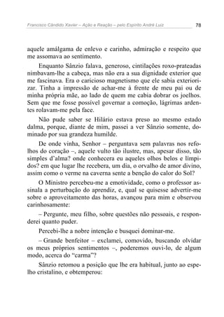 Francisco Cândido Xavier – Ação e Reação – pelo Espírito André Luiz 78
aquele amálgama de enlevo e carinho, admiração e respeito que
me assomava ao sentimento.
Enquanto Sânzio falava, generoso, cintilações roxo-prateadas
nimbavam-lhe a cabeça, mas não era a sua dignidade exterior que
me fascinava. Era o caricioso magnetismo que ele sabia exteriori-
zar. Tinha a impressão de achar-me à frente de meu pai ou de
minha própria mãe, ao lado de quem me cabia dobrar os joelhos.
Sem que me fosse possível governar a comoção, lágrimas arden-
tes rolavam-me pela face.
Não pude saber se Hilário estava preso ao mesmo estado
dalma, porque, diante de mim, passei a ver Sânzio somente, do-
minado por sua grandeza humilde.
De onde vinha, Senhor – perguntava sem palavras nos refo-
lhos do coração –, aquele vulto tão ilustre, mas, apesar disso, tão
simples d’alma? onde conhecera eu aqueles olhos belos e límpi-
dos? em que lugar lhe recebera, um dia, o orvalho de amor divino,
assim como o verme na caverna sente a benção do calor do Sol?
O Ministro percebeu-me a emotividade, como o professor as-
sinala a perturbação do aprendiz, e, qual se quisesse advertir-me
sobre o aproveitamento das horas, avançou para mim e observou
carinhosamente:
– Pergunte, meu filho, sobre questões não pessoais, e respon-
derei quanto puder.
Percebi-lhe a nobre intenção e busquei dominar-me.
– Grande benfeitor – exclamei, comovido, buscando olvidar
os meus próprios sentimentos –, poderemos ouvi-lo, de algum
modo, acerca do “carma”?
Sânzio retomou a posição que lhe era habitual, junto ao espe-
lho cristalino, e obtemperou:
 