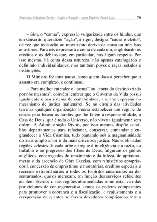 Francisco Cândido Xavier – Ação e Reação – pelo Espírito André Luiz 79
– Sim, o “carma”, expressão vulgarizada entre os hindus, que
em sânscrito quer dizer “ação”, a rigor, designa “causa e efeito”,
de vez que toda ação ou movimento deriva de causa ou impulsos
anteriores. Para nós expressará a conta de cada um, englobando os
créditos e os débitos que, em particular, nos digam respeito. Por
isso mesmo, há conta dessa natureza, não apenas catalogando e
definindo individualidades, mas também povos e raças, estados e
instituições.
O Ministro fez uma pausa, como quem dava a perceber que o
assunto era complexo, e continuou;
– Para melhor entender o “carma” ou “conta do destino criada
por nós mesmos”, convém lembrar que o Governo da Vida possui
igualmente o seu sistema de contabilidade, a se lhe expressar no
mecanismo de justiça inalienável. Se no círculo das atividades
terrenas qualquer organização precisa estabelecer um regime de
contas para basear as tarefas que lhe falem à responsabilidade, a
Casa de Deus, que é todo o Universo, não viveria igualmente sem
ordem. A Administração Divina, por isso mesmo, dispõe de sá-
bios departamentos para relacionar, conservar, comandar e en-
grandecer a Vida Cósmica, tudo pautando sob a magnanimidade
do mais amplo amor e da mais criteriosa justiça. Nas sublimadas
regiões celestes de cada orbe entregue à inteligência e à razão, ao
trabalho e ao progresso dos filhos de Deus, fulguram os gênios
angélicos, encarregados do rendimento e da beleza, do aprimora-
mento e da ascensão da Obra Excelsa, com ministérios apropria-
dos à concessão de empréstimos e moratórias, créditos especiais e
recursos extraordinários a todos os Espíritos encarnados ou de-
sencarnados, que os mereçam, em função dos serviços referentes
ao Bem Eterno; e, nas regiões atormentadas como esta, varridas
por ciclones de dor regenerativa, temos os poderes competentes
para promover a cobrança e a fiscalização, o reajustamento e a
recuperação de quantos se fazem devedores complicados ante a
 