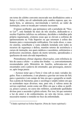 Francisco Cândido Xavier – Ação e Reação – pelo Espírito André Luiz 8
em torno do célebre convento encravado nos desfiladeiros entre a
Suíça e a Itália, era ali substituída pela sombra espessa, que, na-
quela hora, se adensava, movimentada e terrível, ao redor da
instituição, como se tocada por ventania incessante.
O pouso acolhedor, que permanece sob a jurisdição de “Nos-
so Lar”1
, está fundado há mais de três séculos, dedicando-se a
receber Espíritos infelizes ou enfermos, decididos a trabalhar pela
própria regeneração, criaturas essas que se elevam a colônias de
aprimoramento na Vida Superior ou que retornam à esfera dos
homens para a reencarnação retificadora. Em razão disso, o casa-
rio enorme, semelhante a vasta cidadela instalada com todos os
recursos de segurança e defesa, mantém setores de assistência e
cursos de instrução, nos quais médicos e sacerdotes, enfermeiros e
professores encontram, depois da morte terrestre, aprendizados e
quefazeres da mais elevada importância.
Pretendíamos efetuar algumas observações, com referência às
leis de causa e efeito – o carma dos hindus – e, convenientemente
recomendados pelo Ministério do Auxílio, achávamo-nos ali,
encantados com a palavra do orientador, que prosseguia, atencio-
so, após longa pausa:
– Acresce notar que a Terra é vista sob os mais variados ân-
gulos. Para o astrônomo, é um planeta a gravitar em torno do Sol;
para o guerreiro é um campo de luta em que a geografia se modi-
fica a ponta de baionetas; para o sociólogo é amplo reduto em que
se acomodam raças diversas; mas, para nós, é valiosa arena de
serviço espiritual, assim como um filtro em que a alma se purifi-
ca, pouco a pouco, no curso dos milênios, acendrando qualidades
divinas para a ascensão à glória celeste. Por isso, há que sustentar
a luz do amor e do conhecimento, no seio das trevas, como é
necessário manter o remédio no foco da enfermidade.
1
Cidade espiritual na Esfera Superior. (Nota do Autor espiritual.)
 