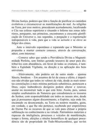 Francisco Cândido Xavier – Ação e Reação – pelo Espírito André Luiz 80
Divina Justiça, poderes que têm a função de purificar os caminhos
evolutivos e circunscrever as manifestações do mal. As religiões
na Terra, por esse motivo, procederam acertadamente, localizando
o Céu nas esferas superiores e situando o Inferno nas zonas infe-
riores, porquanto, nas primeiras, encontramos a crescente glorifi-
cação do Universo e, nas segundas, a purgação e a regeneração
indispensáveis à vida, para que a vida se acrisole e se eleve ao
fulgor dos cimos.
Ante o intervalo espontâneo e reparando que o Ministro se
propunha a manter contacto conosco, através da conversação,
aduzi, com interesse:
– Comove saber que sendo a Providência Divina a Magnani-
midade Perfeita, sem limites gerando tesouros de amor para dis-
tribuí-los com abundância, em favor de todas as criaturas, é tam-
bém a Eqüidade Vigilante, na direção e na aplicação dos bens
universais.
– Efetivamente, não poderia ser de outro modo – ajuntou
Sânzio, bondoso. – Em assuntos da lei de causa e efeito, é imperi-
oso não olvidar que todos os valores da vida, desde as mais remo-
tas constelações à mais mínima partícula subatômica, pertencem a
Deus, cujos inabordáveis desígnios podem alterar e renovar,
anular ou reconstruir tudo o que está feito. Assim, pois, somos
simples usufrutuários da Natureza que consubstancia os tesouros
do Senhor, com responsabilidade em todos os nossos atos, desde
que já possuamos algum discernimento, o Espírito, seja onde for,
encarnado ou desencarnado, na Terra ou noutros mundos, gasta,
em verdade, o que lhe não pertence, recebendo por empréstimos
do Eterno Pai os recursos de que se vale para efetuar a própria
sublimação no conhecimento e na virtude. Patrimônios materiais e
riquezas da inteligência, processos e veículos de manifestação,
tempo e forma, afeições e rótulos honoríficos de qualquer proce-
dência são de propriedade do Todo-Misericordioso, que no-los
 