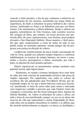 Francisco Cândido Xavier – Ação e Reação – pelo Espírito André Luiz 81
concede a título precário, a fim de que venhamos a utilizá-los no
aprimoramento de nós mesmos, marchando nas largas linhas da
experiência, de modo a entrarmos na posse definitiva dos valores
eternos, sintetizados no Amor e na Sabedoria com que, em futuro
remoto, Lhe retrataremos a Glória Soberana. Desde o elétron aos
gigantes astronômicos da Tela Cósmica, tudo constitui reservas
das energias de Deus, que usamos, em nosso proveito, por per-
missão dEle, de sorte a promovermos, com firmeza, nossa própria
elevação a Sua Majestade Sublime. Dessa maneira, é fácil perce-
ber que, após conquistarmos a coroa da razão, de tudo se nos
pedirá contas no momento oportuno, mesmo porque não há pro-
gresso sem justiça na aferição de valores.
Lembrei-me instintivamente da nossa errada conceituação de
vida na Terra, quando nos achamos sempre dispostos a senhorear
indebitamente os recursos do estágio humano, em terras e casas,
títulos e favores, prerrogativas e afetos, arrastando, por toda a
parte, as algemas do mais gritante egoísmo...
Sânzio registrou-me os pensamentos, porque acentuou com
paternal sorriso, após ligeira pausa:
– Realmente, no mundo o homem inteligente deve estar farto
de saber que todo conceito de propriedade exclusiva não passa de
simples suposição. Por empréstimo, sim, todos os valores da
existência lhe são adjudicados pela Providência Divina, por de-
terminado tempo, de vez que a morte funciona como juiz inexorá-
vel, transferindo os bens de certas mãos para outras e marcando
com inequívoca exatidão o proveito que cada Espírito extrai das
vantagens e concessões que lhe foram entregues pelos Agentes da
Infinita Bondade. Aí, vemos os princípios de causa e efeito, em
toda a força de sua manifestação, porque, no uso ou no abuso das
reservas da vida que representam a eterna Propriedade de Deus,
cada alma cria na própria consciência os créditos e os débitos que
lhe atrairão inelutavelmente as alegrias e as dores, as facilidades e
 