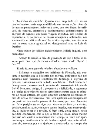 Francisco Cândido Xavier – Ação e Reação – pelo Espírito André Luiz 82
os obstáculos do caminho. Quanto mais amplitude em nossos
conhecimentos, mais responsabilidade em nossas ações. Através
de nossos pensamentos, palavras e atos, que nos fluem, invariá-
veis, do coração, gastamos e transformamos constantemente as
energias do Senhor, em nossa viagem evolutiva, nos setores da
experiência, e, do quilate de nossas intenções e aplicações, nos
sentimentos e práticas da marcha, a vida organiza, em nós mes-
mos, a nossa conta agradável ou desagradável ante as Leis do
Destino.
Nesse ponto do valioso esclarecimento, Hilário inquiriu com
humildade:
– Amado Instrutor, à face da gravidade de que a lição se re-
veste para nós, que devemos entender como sendo “bem” e
“mal”?
Sânzio fez um gesto de tolerância bondosa e replicou:
– Evitemos o mergulho nos labirintos da Filosofia, não obs-
tante o respeito que a Filosofia nos merece, porquanto não nos
achamos num cenáculo simplesmente destinado à esgrima da
palavra. Busquemos, antes de tudo, simplificar. É fácil conhecer o
bem quando o nosso coração se nutre de boa-vontade à frente da
Lei. O bem, meu amigo, é o progresso e a felicidade, a segurança
e a justiça para todos os nossos semelhantes e para todas as criatu-
ras de nossa estrada, aos quais devemos empenhar as conveniên-
cias de nosso exclusivismo, mas sem qualquer constrangimento
por parte de ordenações puramente humanas, que nos colocariam
em falsa posição no serviço, por atuarem de fora para dentro,
gerando, muitas vezes, em nosso cosmo interior, para nosso preju-
ízo, a indisciplina e a revolta. O bem será, desse modo, nossa
decidida cooperação com a Lei, a favor de todos, ainda mesmo
que isso nos custe a renunciação mais completa, visto não igno-
rarmos que, auxiliando a Lei do Senhor e agindo de conformidade
com ela, seremos por ela ajudados e sustentados no campo dos
 