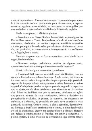 Francisco Cândido Xavier – Ação e Reação – pelo Espírito André Luiz 83
valores imperecíveis. E o mal será sempre representado por aque-
la triste vocação do bem unicamente para nós mesmos, a expres-
sar-se no egoísmo e na vaidade, na insensatez e no orgulho que
nos assinalam a permanência nas linhas inferiores do espírito.
Finda breve pausa, o Ministro ajuntou:
– Possuímos em Nosso Senhor Jesus-Cristo o paradigma do
Eterno Bem sobre a Terra. Tendo dado tudo de si, em benefício
dos outros, não hesitou em aceitar o supremo sacrifício no auxílio
a todos, para que o bem de todos prevalecesse, ainda mesmo que a
ele, em particular, se reservassem a incompreensão e o sofrimen-
to, a flagelação e a morte.
Em vista da pausa que se fizera espontânea, ousei ainda inter-
rogar, faminto de luz:
– Generoso amigo, poderíamos ouvi-lo, de alguma sorte,
quanto aos sinais cármicos que trazemos em nós mesmos?
Sânzio refletiu alguns momentos e ponderou:
– É muito difícil penetrar o sentido das Leis Divinas, com os
recursos limitados da palavra humana. Ainda assim, iniciemos o
tentame, recorrendo a imagens tão simples quanto seja possível.
Apesar da impropriedade, comparemos a esfera humana ao reino
vegetal. Cada planta produz na época própria, segundo a espécie a
que se ajusta, e cada alma estabelece para si mesma as circunstân-
cias felizes ou infelizes em que se encontra, conforme as ações
que pratica, através de seus sentimentos, idéias e decisões na
peregrinação evolutiva. A planta, de começo, jaz encerrada no
embrião, e o destino, ao princípio de cada nova existência, está
guardado na mente. Com o tempo, a planta germina, desenvolve-
se, floresce e frutifica e, também com o tempo, a alma desabrocha
ao sol da eternidade, cresce em conhecimento e virtude, floresce
em beleza e entendimento e frutifica em amor e sabedoria. A
planta, porém, é uma crisálida de consciência, que dorme largos
 